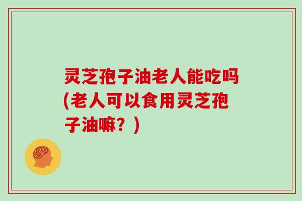 灵芝孢子油老人能吃吗(老人可以食用灵芝孢子油嘛？)