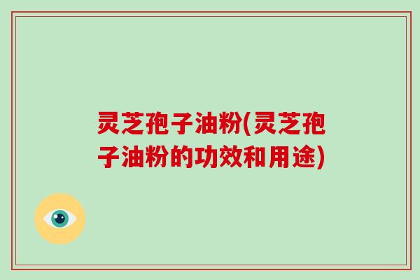 灵芝孢子油粉(灵芝孢子油粉的功效和用途)