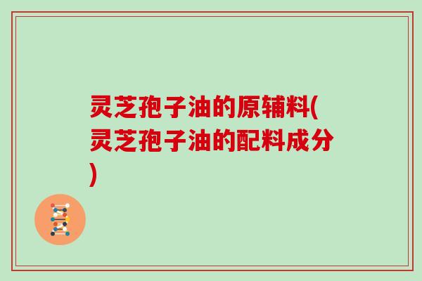 灵芝孢子油的原辅料(灵芝孢子油的配料成分)
