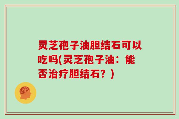 灵芝孢子油胆结石可以吃吗(灵芝孢子油：能否治疗胆结石？)