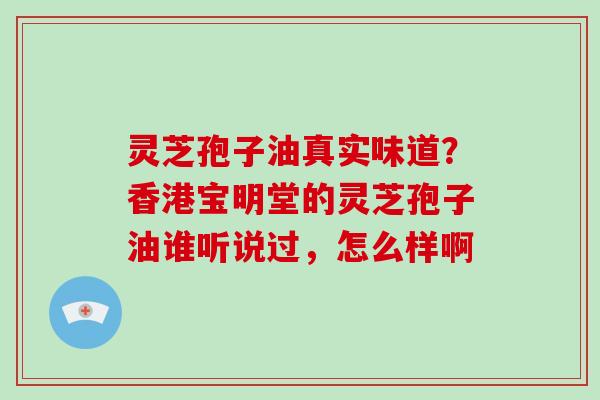 灵芝孢子油真实味道？香港宝明堂的灵芝孢子油谁听说过，怎么样啊