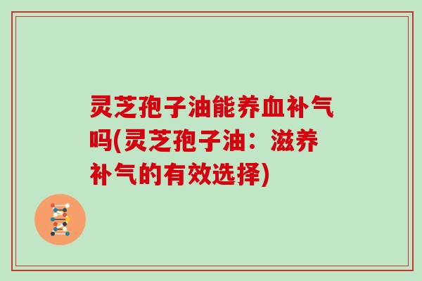 灵芝孢子油能养血补气吗(灵芝孢子油：滋养补气的有效选择)