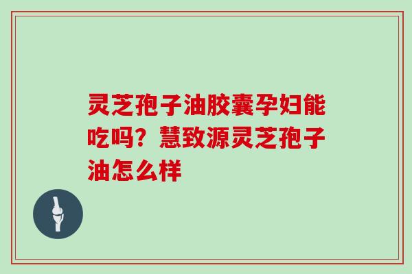 灵芝孢子油胶囊孕妇能吃吗？慧致源灵芝孢子油怎么样