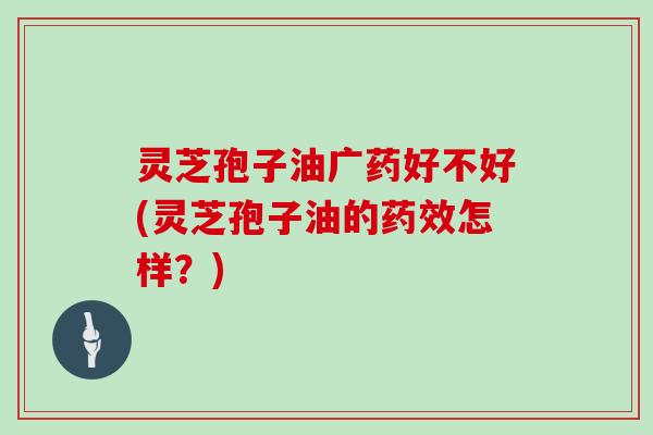 灵芝孢子油广药好不好(灵芝孢子油的药效怎样？)