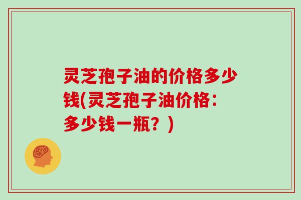 灵芝孢子油的价格多少钱(灵芝孢子油价格：多少钱一瓶？)