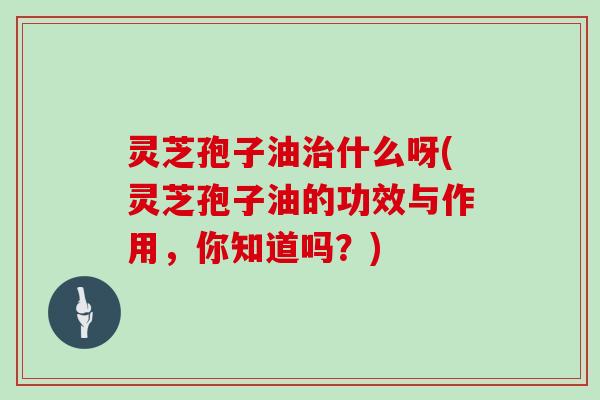 灵芝孢子油治什么呀(灵芝孢子油的功效与作用,你知道吗?)-第1张图片-灵芝大师 灵芝孢子油治什么呀(灵芝孢子油的功效与作用,你知道吗?)-第1张图片-灵芝大师