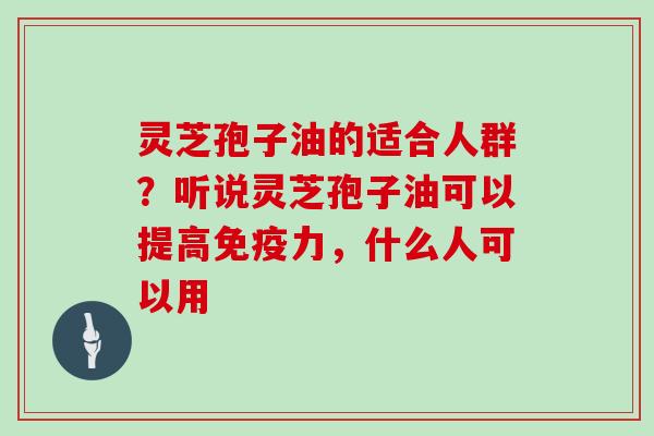 灵芝孢子油的适合人群？听说灵芝孢子油可以提高免疫力，什么人可以用