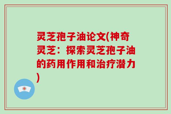 灵芝孢子油论文(神奇灵芝：探索灵芝孢子油的药用作用和治疗潜力)