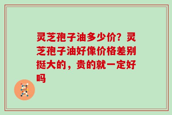 灵芝孢子油多少价?灵芝孢子油好像价格差别挺大的,贵的就一定好吗-第1张图片-灵芝大师 灵芝孢子油多少价?灵芝孢子油好像价格差别挺大的,贵的就一定好吗-第1张图片-灵芝大师