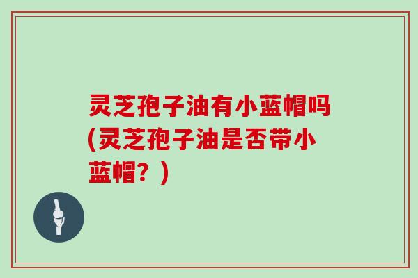 灵芝孢子油有小蓝帽吗(灵芝孢子油是否带小蓝帽？)