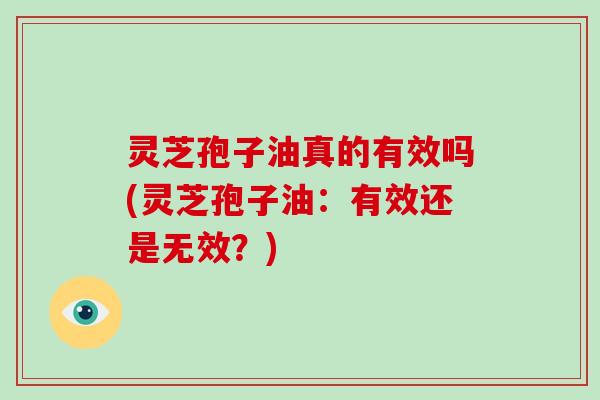 灵芝孢子油真的有效吗(灵芝孢子油：有效还是无效？)