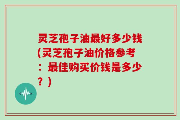 灵芝孢子油最好多少钱(灵芝孢子油价格参考：最佳购买价钱是多少？)