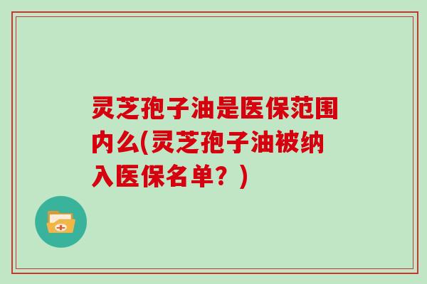 灵芝孢子油是医保范围内么(灵芝孢子油被纳入医保名单？)