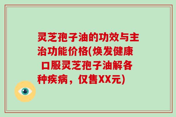灵芝孢子油的功效与主治功能价格(焕发健康 口服灵芝孢子油解各种疾病，仅售XX元)