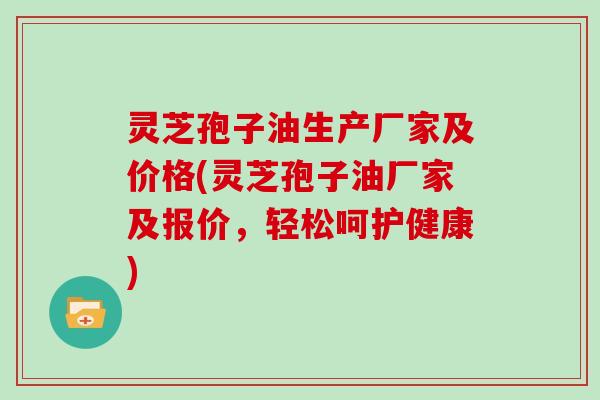 灵芝孢子油生产厂家及价格(灵芝孢子油厂家及报价，轻松呵护健康)