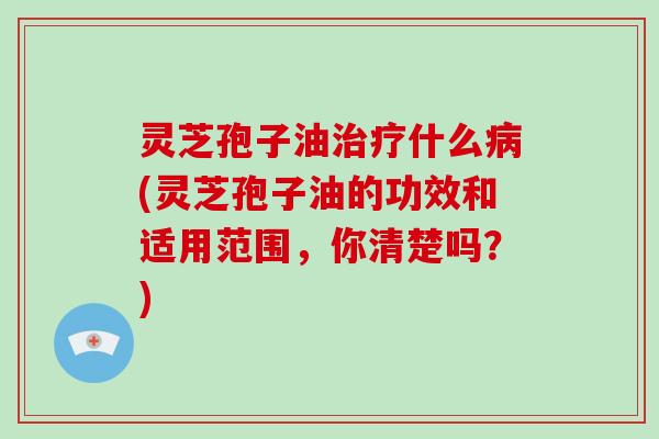 灵芝孢子油治疗什么病(灵芝孢子油的功效和适用范围，你清楚吗？)