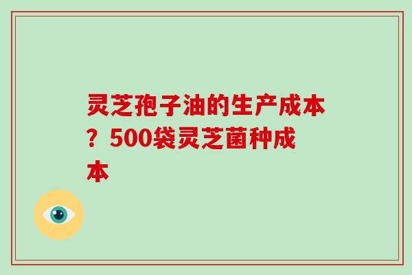 灵芝孢子油的生产成本？500袋灵芝菌种成本