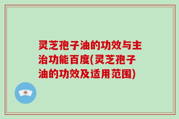 灵芝孢子油的功效与主治功能百度(灵芝孢子油的功效及适用范围)