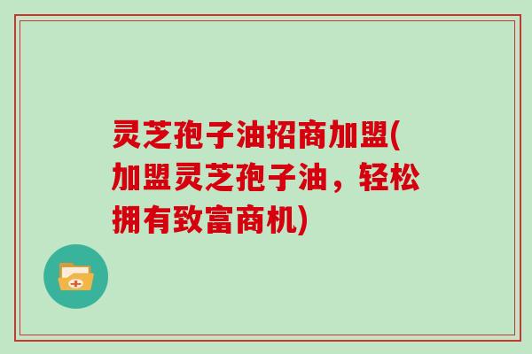 灵芝孢子油招商加盟(加盟灵芝孢子油，轻松拥有致富商机)