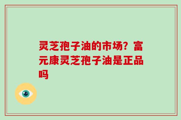 灵芝孢子油的市场？富元康灵芝孢子油是正品吗
