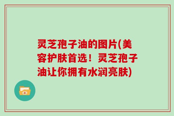 灵芝孢子油的图片(美容护肤首选！灵芝孢子油让你拥有水润亮肤)