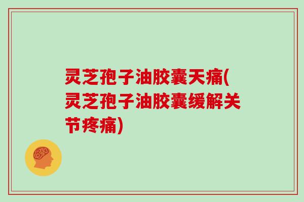 灵芝孢子油胶囊天痛(灵芝孢子油胶囊缓解关节疼痛)
