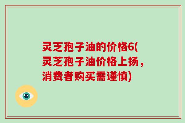 灵芝孢子油的价格6(灵芝孢子油价格上扬，消费者购买需谨慎)-第1张图片-灵芝大师