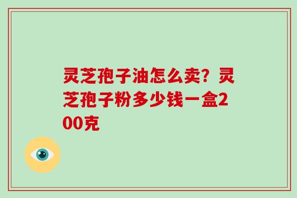 灵芝孢子油怎么卖？灵芝孢子粉多少钱一盒200克