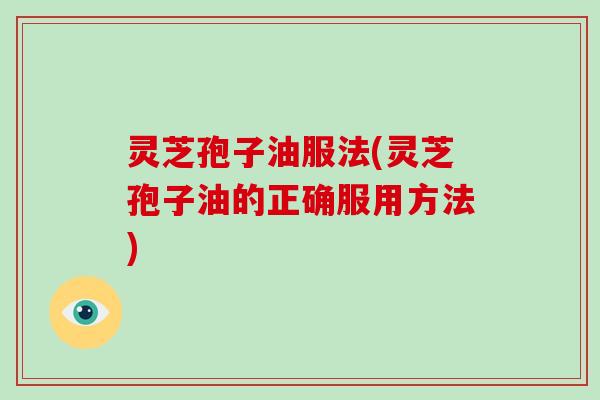 灵芝孢子油服法(灵芝孢子油的正确服用方法)