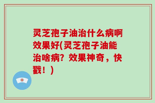 灵芝孢子油治什么病啊效果好(灵芝孢子油能治啥病？效果神奇，快戳！)