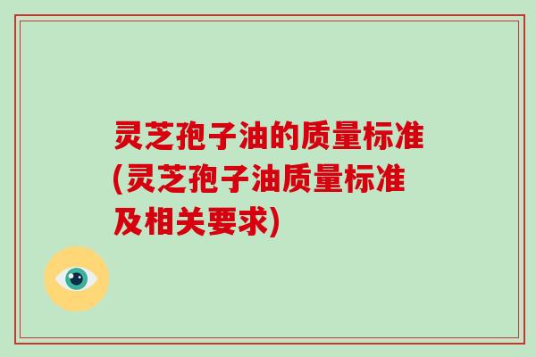 灵芝孢子油的质量标准(灵芝孢子油质量标准及相关要求)