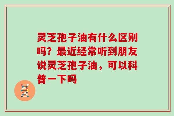 灵芝孢子油有什么区别吗？最近经常听到朋友说灵芝孢子油，可以科普一下吗