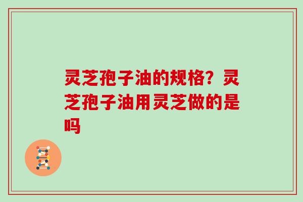 灵芝孢子油的规格？灵芝孢子油用灵芝做的是吗