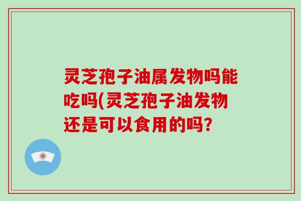 灵芝孢子油属发物吗能吃吗(灵芝孢子油发物还是可以食用的吗？