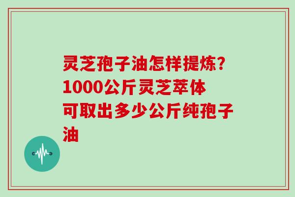 灵芝孢子油怎样提炼？1000公斤灵芝萃体可取出多少公斤纯孢子油