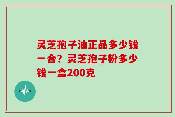 灵芝孢子油正品多少钱一合？灵芝孢子粉多少钱一盒200克