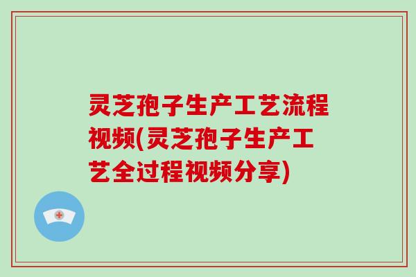 灵芝孢子生产工艺流程视频(灵芝孢子生产工艺全过程视频分享)
