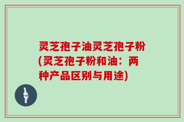 灵芝孢子油灵芝孢子粉(灵芝孢子粉和油：两种产品区别与用途)