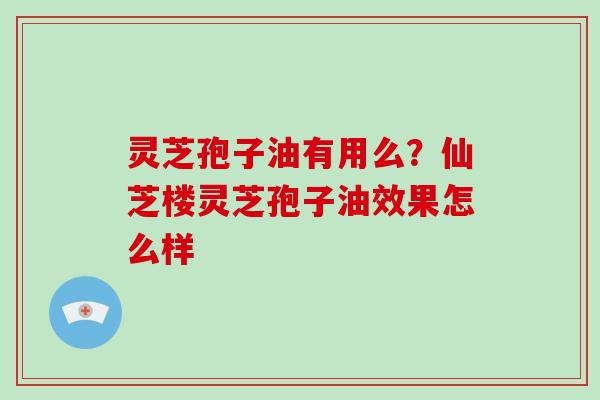 灵芝孢子油有用么？仙芝楼灵芝孢子油效果怎么样
