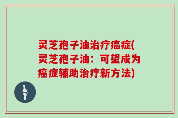 灵芝孢子油治疗癌症(灵芝孢子油：可望成为癌症辅助治疗新方法)