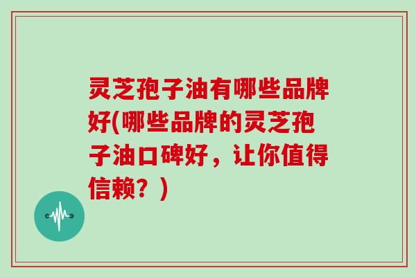 灵芝孢子油有哪些品牌好(哪些品牌的灵芝孢子油口碑好，让你值得信赖？)