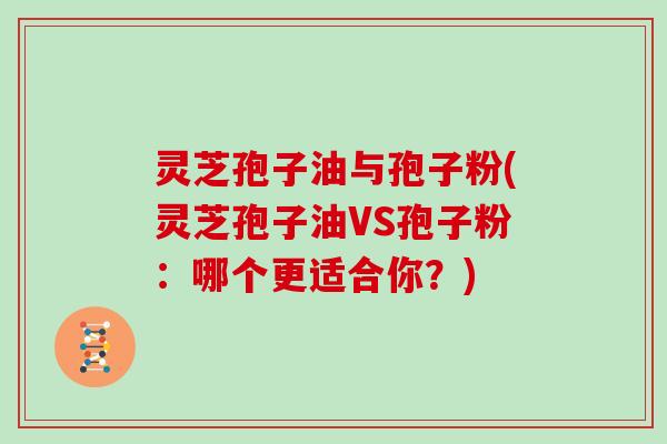 灵芝孢子油与孢子粉(灵芝孢子油VS孢子粉：哪个更适合你？)