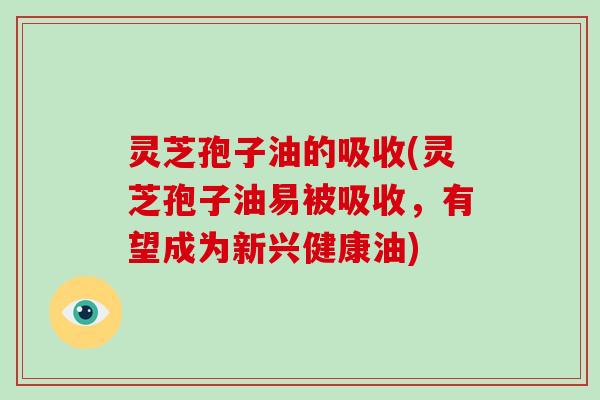 灵芝孢子油的吸收(灵芝孢子油易被吸收，有望成为新兴健康油)