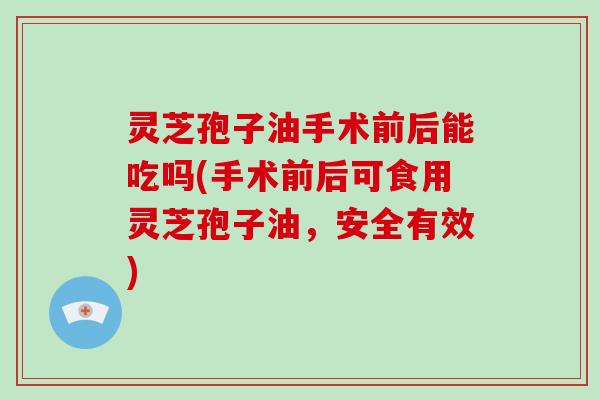 灵芝孢子油手术前后能吃吗(手术前后可食用灵芝孢子油，安全有效)