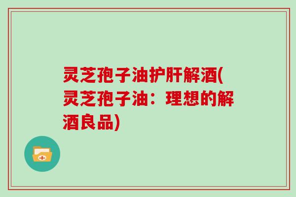 灵芝孢子油护肝解酒(灵芝孢子油：理想的解酒良品)