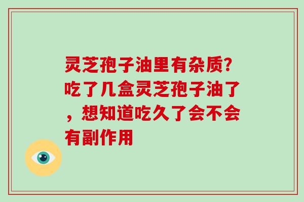 灵芝孢子油里有杂质？吃了几盒灵芝孢子油了，想知道吃久了会不会有副作用