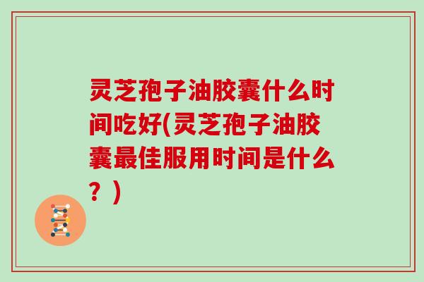 灵芝孢子油胶囊什么时间吃好(灵芝孢子油胶囊最佳服用时间是什么？)