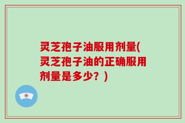 灵芝孢子油服用剂量(灵芝孢子油的正确服用剂量是多少？)