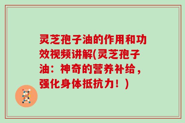 灵芝孢子油的作用和功效视频讲解(灵芝孢子油：神奇的营养补给，强化身体抵抗力！)