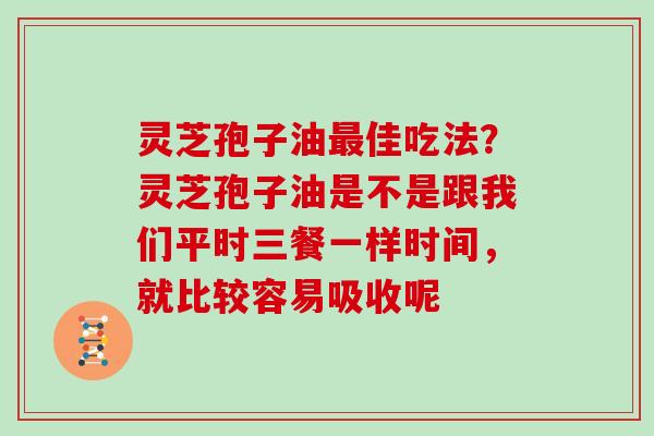 灵芝孢子油最佳吃法？灵芝孢子油是不是跟我们平时三餐一样时间，就比较容易吸收呢